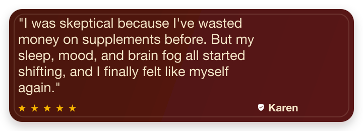Five-star review from Karen T: I was skeptical because I've wasted money on supplements before. But my sleep, mood, and brain fog all started shifting, and I finally felt like myself again.