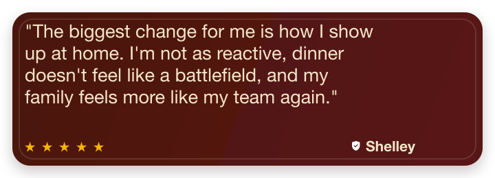 Five-star review from Shelley Z: The biggest change for me is how I show up at home. I'm not as reactive, dinner doesn't feel like a battlefield, and my family feels more like my team again.