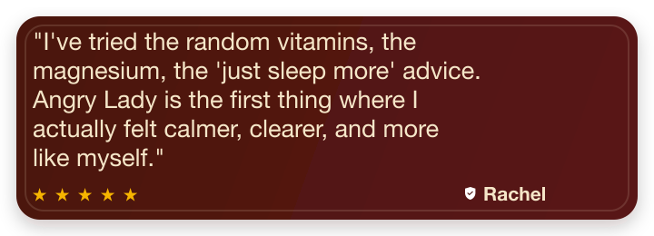 Five-star review from Rachel C: I've tried the random vitamins, the magnesium, the just sleep more advice. Angry Lady is the first thing where I actually felt calmer, clearer, and more like myself.